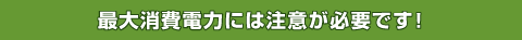 最大消費電力には注意が必要です!